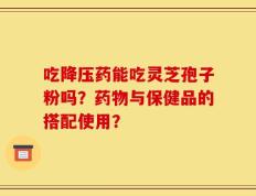 吃降压药能吃灵芝孢子粉吗？药物与保健品的搭配使用？