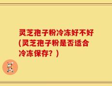 灵芝孢子粉冷冻好不好(灵芝孢子粉是否适合冷冻保存？)