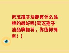 灵芝孢子油都有什么品牌的最好呢(灵芝孢子油品牌推荐，你值得拥有！)