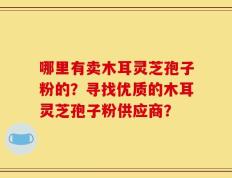 哪里有卖木耳灵芝孢子粉的？寻找优质的木耳灵芝孢子粉供应商？