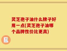 灵芝孢子油什么牌子好用一点(灵芝孢子油哪个品牌性价比更高)