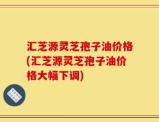 汇芝源灵芝孢子油价格(汇芝源灵芝孢子油价格大幅下调)