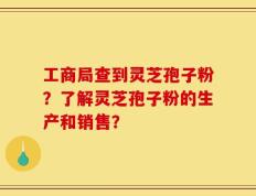 工商局查到灵芝孢子粉？了解灵芝孢子粉的生产和销售？