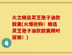 火之精选灵芝孢子油软胶囊(火爆抢购！精选灵芝孢子油软胶囊限时促销！)