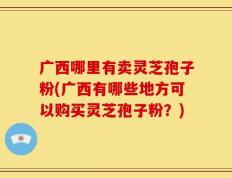 广西哪里有卖灵芝孢子粉(广西有哪些地方可以购买灵芝孢子粉？)