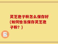 灵芝孢子粉怎么保存好(如何恰当保存灵芝孢子粉？)