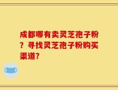 成都哪有卖灵芝孢子粉？寻找灵芝孢子粉购买渠道？