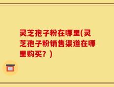 灵芝孢子粉在哪里(灵芝孢子粉销售渠道在哪里购买？)