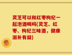 灵芝可以和红枣枸杞一起泡酒喝吗(灵芝、红枣、枸杞三味酒，健康滋补有益)