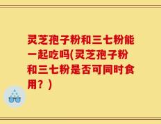 灵芝孢子粉和三七粉能一起吃吗(灵芝孢子粉和三七粉是否可同时食用？)