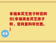 幸福来灵芝孢子粉官网价(幸福源自灵芝孢子粉，官网直购享优惠。)