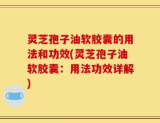灵芝孢子油软胶囊的用法和功效(灵芝孢子油软胶囊：用法功效详解)
