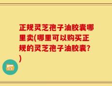 正规灵芝孢子油胶囊哪里卖(哪里可以购买正规的灵芝孢子油胶囊？)