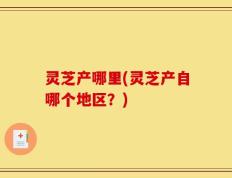 灵芝产哪里(灵芝产自哪个地区？)