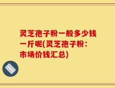 灵芝孢子粉一般多少钱一斤呢(灵芝孢子粉：市场价钱汇总)