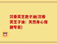 沉香灵芝孢子油(沉香灵芝子油：天然身心保健专家)