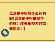 灵芝孢子粉加什么药材好(灵芝孢子粉搭配中药材：增强免疫力的完美组合！)