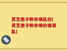灵芝孢子粉市场乱价(灵芝孢子粉市场价格混乱)