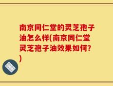 南京同仁堂的灵芝孢子油怎么样(南京同仁堂灵芝孢子油效果如何？)