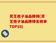 灵芝孢子油品牌排(灵芝孢子油品牌排名榜单TOP10)
