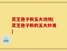 灵芝孢子粉五大功效(灵芝孢子粉的五大妙用)