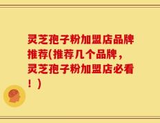 灵芝孢子粉加盟店品牌推荐(推荐几个品牌，灵芝孢子粉加盟店必看！)