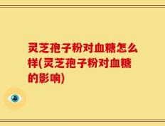 灵芝孢子粉对血糖怎么样(灵芝孢子粉对血糖的影响)