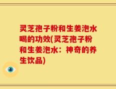 灵芝孢子粉和生姜泡水喝的功效(灵芝孢子粉和生姜泡水：神奇的养生饮品)