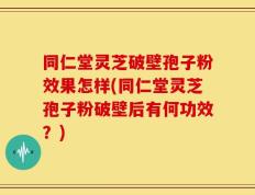 同仁堂灵芝破壁孢子粉效果怎样(同仁堂灵芝孢子粉破壁后有何功效？)