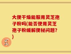 大便干燥能服用灵芝孢子粉吗(能否使用灵芝孢子粉缓解便秘问题？)