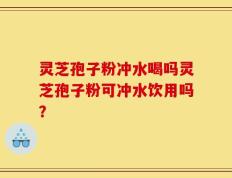 灵芝孢子粉冲水喝吗灵芝孢子粉可冲水饮用吗？