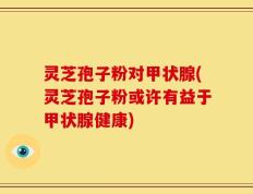 灵芝孢子粉对甲状腺(灵芝孢子粉或许有益于甲状腺健康)