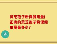 灵芝孢子粉保健用量(正确的灵芝孢子粉保健用量是多少？