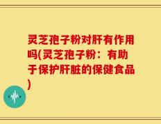 灵芝孢子粉对肝有作用吗(灵芝孢子粉：有助于保护肝脏的保健食品)