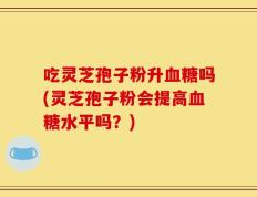 吃灵芝孢子粉升血糖吗(灵芝孢子粉会提高血糖水平吗？)