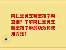 同仁堂灵芝破壁孢子粉直播？了解同仁堂灵芝破壁孢子粉的功效和使用方法？