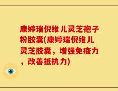 康婷瑞倪维儿灵芝孢子粉胶囊(康婷瑞倪维儿灵芝胶囊，增强免疫力，改善抵抗力)