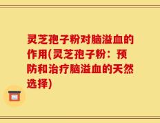 灵芝孢子粉对脑溢血的作用(灵芝孢子粉：预防和治疗脑溢血的天然选择)