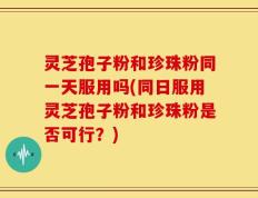灵芝孢子粉和珍珠粉同一天服用吗(同日服用灵芝孢子粉和珍珠粉是否可行？)