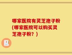 哪家医院有灵芝孢子粉(哪家医院可以购买灵芝孢子粉？)