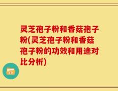 灵芝孢子粉和香菇孢子粉(灵芝孢子粉和香菇孢子粉的功效和用途对比分析)