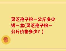 灵芝孢子粉一公斤多少钱一盒(灵芝孢子粉一公斤价格多少？)