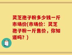灵芝孢子粉多少钱一斤市场价(市场价：灵芝孢子粉一斤售价，你知道吗？)