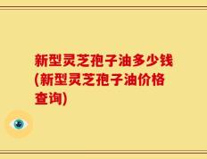 新型灵芝孢子油多少钱(新型灵芝孢子油价格查询)