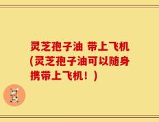 灵芝孢子油 带上飞机(灵芝孢子油可以随身携带上飞机！)