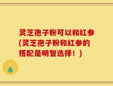 灵芝孢子粉可以和红参(灵芝孢子粉和红参的搭配是明智选择！)