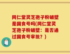 同仁堂灵芝孢子粉破壁是国食号吗(同仁堂灵芝孢子粉破壁：是否通过国食号审批？)