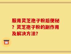 服用灵芝孢子粉后便秘？灵芝孢子粉的副作用及解决方法？