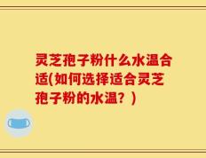 灵芝孢子粉什么水温合适(如何选择适合灵芝孢子粉的水温？)