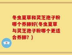 冬虫夏草和灵芝孢子粉哪个养肺好(冬虫夏草与灵芝孢子粉哪个更适合养肺？)